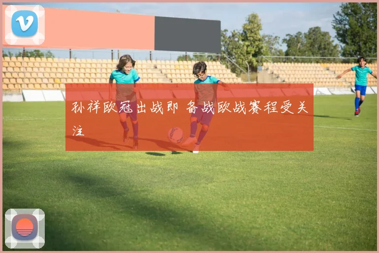 孙祥欧冠出战即 备战欧战赛程受关注