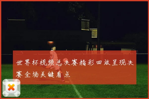 世界杯视频总决赛精彩回放呈现决赛全场关键看点